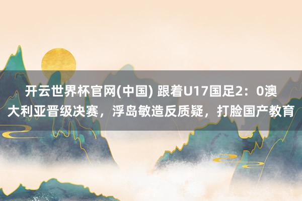 开云世界杯官网(中国) 跟着U17国足2:0澳大利亚晋级决赛,浮岛敏造反质疑,打脸国产教育
