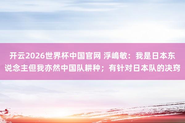 开云2026世界杯中国官网 浮嶋敏：我是日本东说念主但我亦然中国队耕种；有针对日本队的决窍