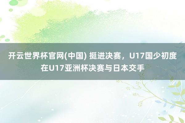 开云世界杯官网(中国) 挺进决赛，U17国少初度在U17亚洲杯决赛与日本交手