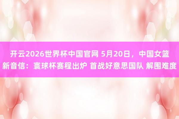 开云2026世界杯中国官网 5月20日，中国女篮新音信：寰球杯赛程出炉 首战好意思国队 解围难度