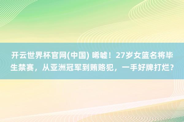 开云世界杯官网(中国) 唏嘘！27岁女篮名将毕生禁赛，从亚洲冠军到贿赂犯，一手好牌打烂？