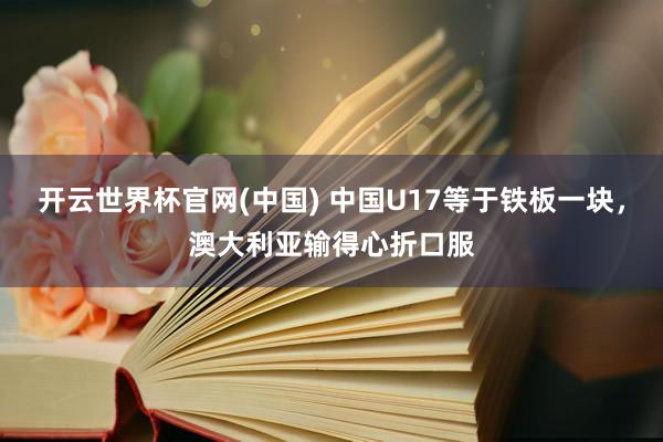 开云世界杯官网(中国) 中国U17等于铁板一块，澳大利亚输得心折口服