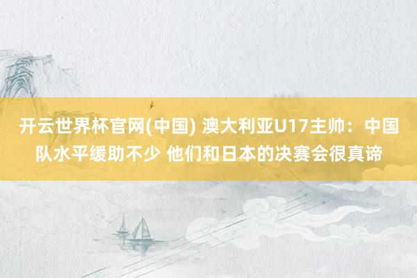 开云世界杯官网(中国) 澳大利亚U17主帅：中国队水平缓助不少 他们和日本的决赛会很真谛