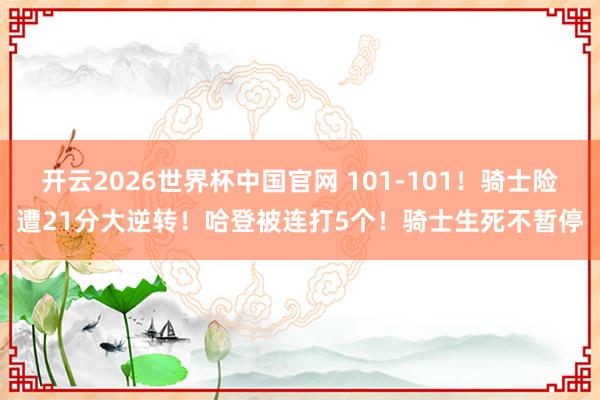 开云2026世界杯中国官网 101-101！骑士险遭21分大逆转！哈登被连打5个！骑士生死不暂停