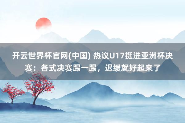 开云世界杯官网(中国) 热议U17挺进亚洲杯决赛：各式决赛踢一踢，迟缓就好起来了