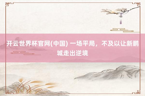 开云世界杯官网(中国) 一场平局，不及以让新鹏城走出逆境