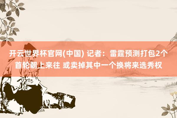 开云世界杯官网(中国) 记者：雷霆预测打包2个首轮朝上来往 或卖掉其中一个换将来选秀权