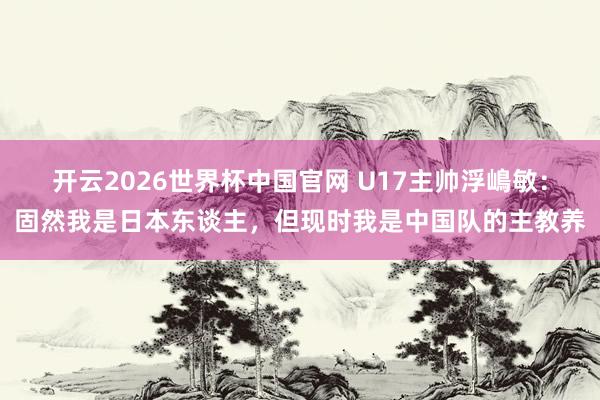 开云2026世界杯中国官网 U17主帅浮嶋敏：固然我是日本东谈主，但现时我是中国队的主教养