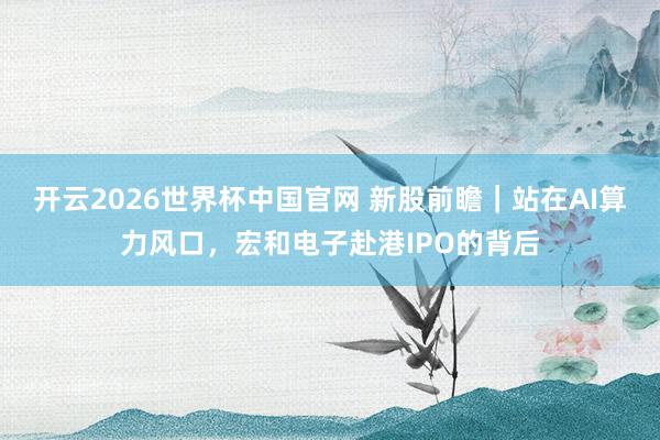 开云2026世界杯中国官网 新股前瞻｜站在AI算力风口，宏和电子赴港IPO的背后