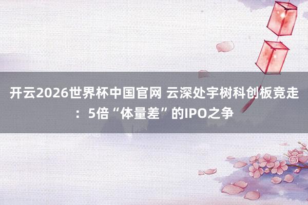 开云2026世界杯中国官网 云深处宇树科创板竞走：5倍“体量差”的IPO之争