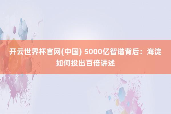开云世界杯官网(中国) 5000亿智谱背后：海淀如何投出百倍讲述