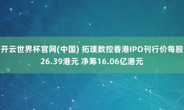 开云世界杯官网(中国) 拓璞数控香港IPO刊行价每股26.39港元 净筹16.06亿港元