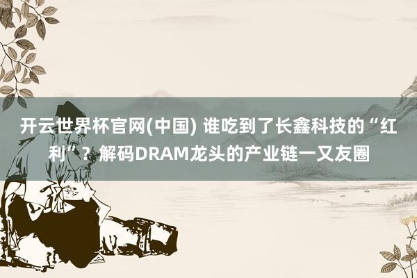 开云世界杯官网(中国) 谁吃到了长鑫科技的“红利”？解码DRAM龙头的产业链一又友圈