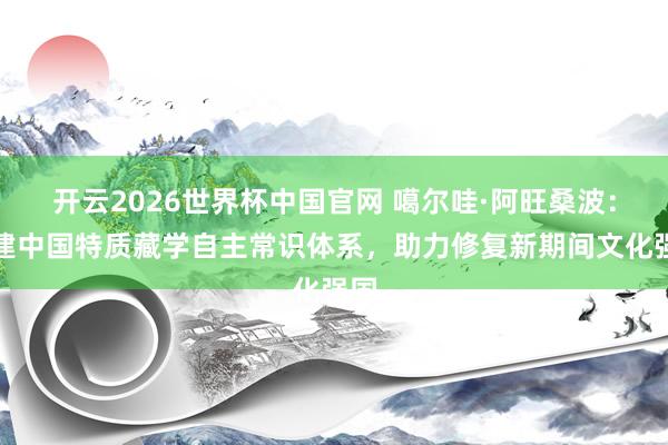 开云2026世界杯中国官网 噶尔哇·阿旺桑波：构建中国特质藏学自主常识体系，助力修复新期间文化强国