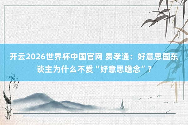 开云2026世界杯中国官网 费孝通：好意思国东谈主为什么不爱“好意思瞻念”？