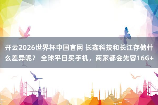 开云2026世界杯中国官网 长鑫科技和长江存储什么差异呢？ 全球平日买手机，商家都会先容16G+