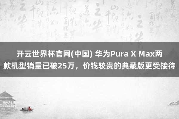 开云世界杯官网(中国) 华为Pura X Max两款机型销量已破25万，价钱较贵的典藏版更受接待