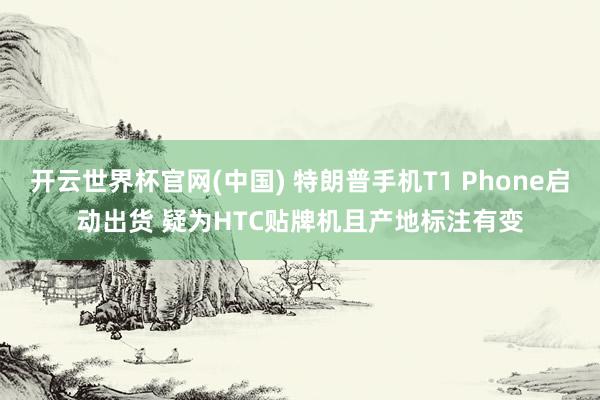 开云世界杯官网(中国) 特朗普手机T1 Phone启动出货 疑为HTC贴牌机且产地标注有变