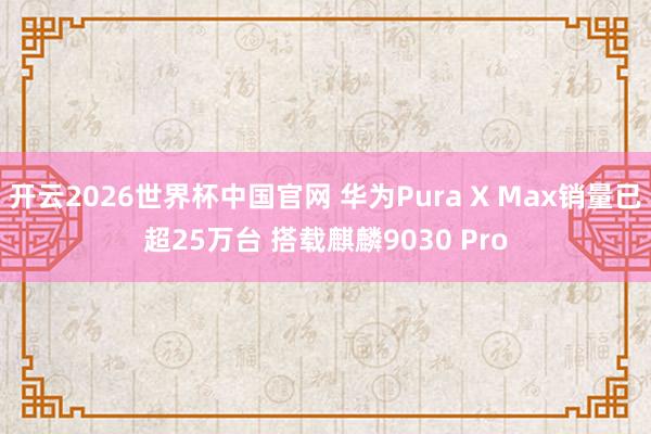 开云2026世界杯中国官网 华为Pura X Max销量已超25万台 搭载麒麟9030 Pro