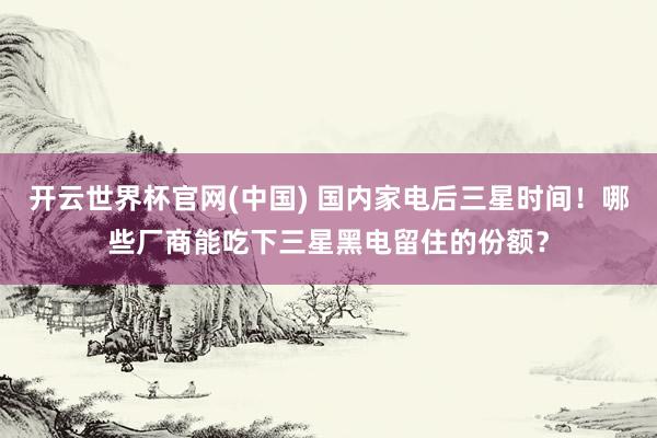 开云世界杯官网(中国) 国内家电后三星时间！哪些厂商能吃下三星黑电留住的份额？