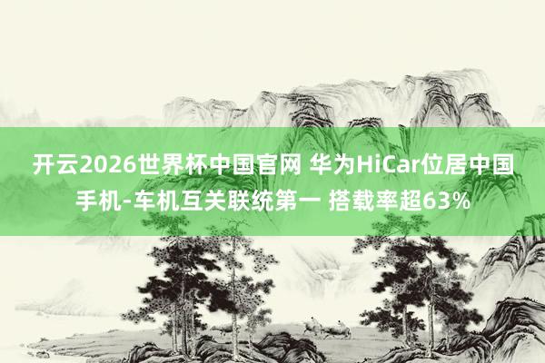 开云2026世界杯中国官网 华为HiCar位居中国手机-车机互关联统第一 搭载率超63%
