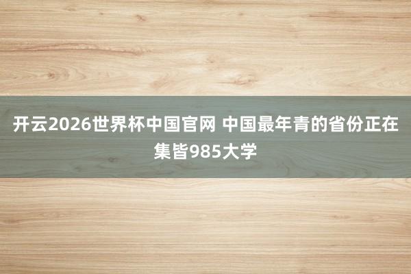 开云2026世界杯中国官网 中国最年青的省份正在集皆985大学