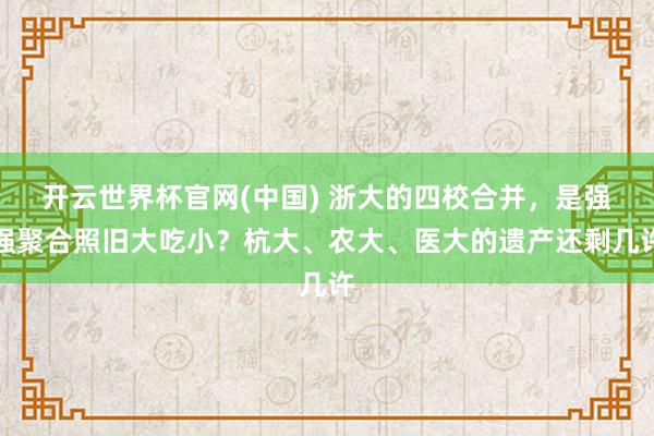 开云世界杯官网(中国) 浙大的四校合并，是强强聚合照旧大吃小？杭大、农大、医大的遗产还剩几许