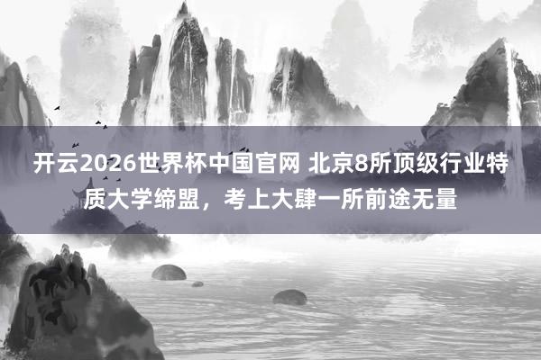 开云2026世界杯中国官网 北京8所顶级行业特质大学缔盟，考上大肆一所前途无量
