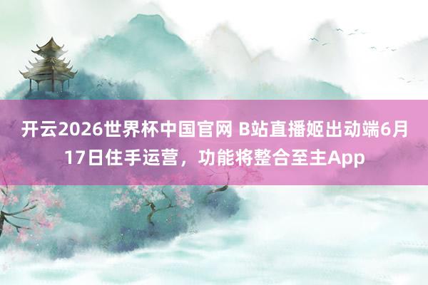 开云2026世界杯中国官网 B站直播姬出动端6月17日住手运营，功能将整合至主App