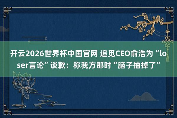 开云2026世界杯中国官网 追觅CEO俞浩为“loser言论”谈歉：称我方那时“脑子抽掉了”