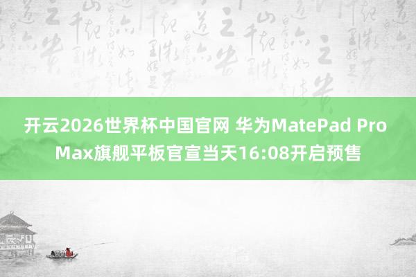 开云2026世界杯中国官网 华为MatePad Pro Max旗舰平板官宣当天16:08开启预售