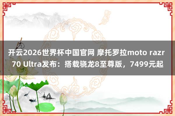 开云2026世界杯中国官网 摩托罗拉moto razr 70 Ultra发布：搭载骁龙8至尊版，7499元起