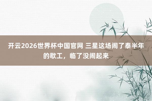 开云2026世界杯中国官网 三星这场闹了泰半年的歇工，临了没闹起来
