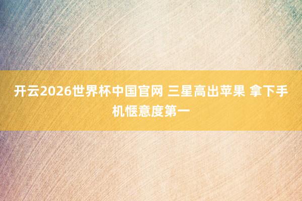 开云2026世界杯中国官网 三星高出苹果 拿下手机惬意度第一