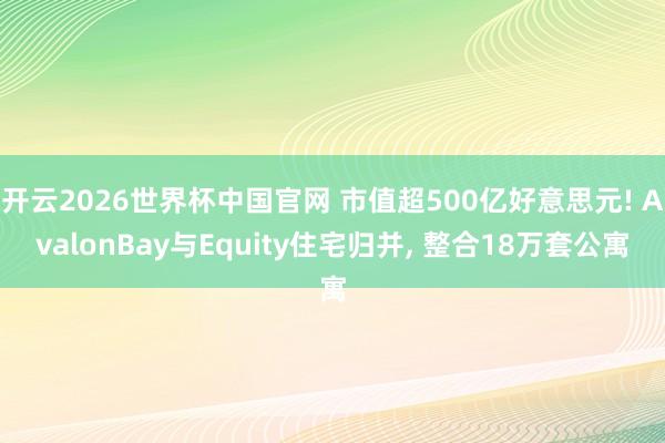 开云2026世界杯中国官网 市值超500亿好意思元! AvalonBay与Equity住宅归并, 整合18万套公寓