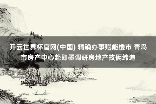 开云世界杯官网(中国) 精确办事赋能楼市 青岛市房产中心赴即墨调研房地产技俩缔造