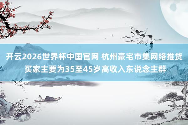 开云2026世界杯中国官网 杭州豪宅市集网络推货 买家主要为35至45岁高收入东说念主群