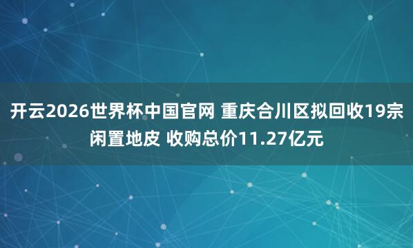 开云2026世界杯中国官网 重庆合川区拟回收19宗闲置地皮 收购总价11.27亿元