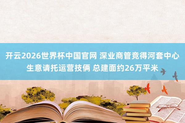 开云2026世界杯中国官网 深业商管竞得河套中心生意请托运营技俩 总建面约26万平米