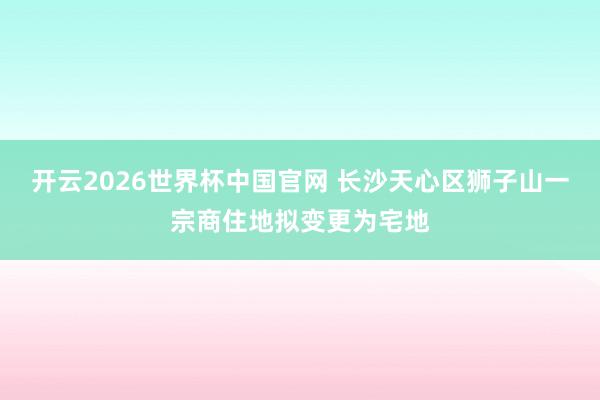 开云2026世界杯中国官网 长沙天心区狮子山一宗商住地拟变更为宅地