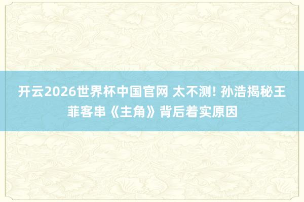 开云2026世界杯中国官网 太不测! 孙浩揭秘王菲客串《主角》背后着实原因