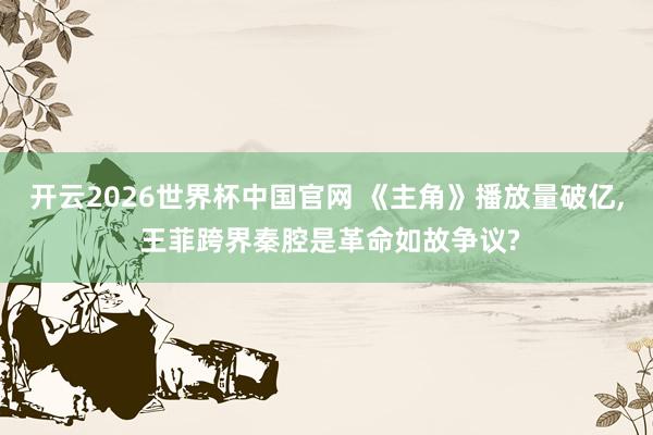 开云2026世界杯中国官网 《主角》播放量破亿, 王菲跨界秦腔是革命如故争议?