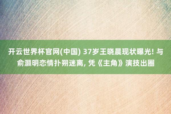 开云世界杯官网(中国) 37岁王晓晨现状曝光! 与俞灏明恋情扑朔迷离, 凭《主角》演技出圈
