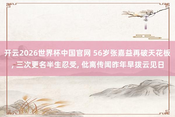 开云2026世界杯中国官网 56岁张嘉益再破天花板, 三次更名半生忍受, 仳离传闻昨年早拨云见日
