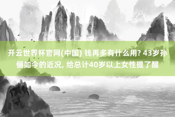 开云世界杯官网(中国) 钱再多有什么用? 43岁孙俪如今的近况, 给总计40岁以上女性提了醒