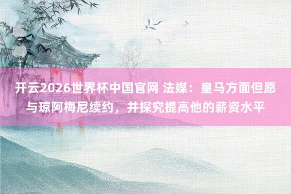 开云2026世界杯中国官网 法媒：皇马方面但愿与琼阿梅尼续约，并探究提高他的薪资水平