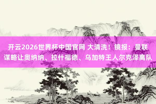 开云2026世界杯中国官网 大清洗！镜报：曼联谋略让奥纳纳、拉什福德、乌加特王人尔克泽离队