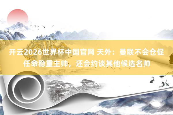 开云2026世界杯中国官网 天外：曼联不会仓促任命稳重主帅，还会约谈其他候选名帅