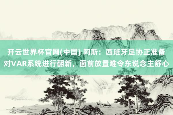 开云世界杯官网(中国) 阿斯：西班牙足协正准备对VAR系统进行翻新，面前放置难令东说念主舒心