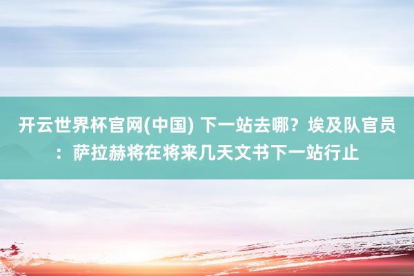 开云世界杯官网(中国) 下一站去哪？埃及队官员：萨拉赫将在将来几天文书下一站行止